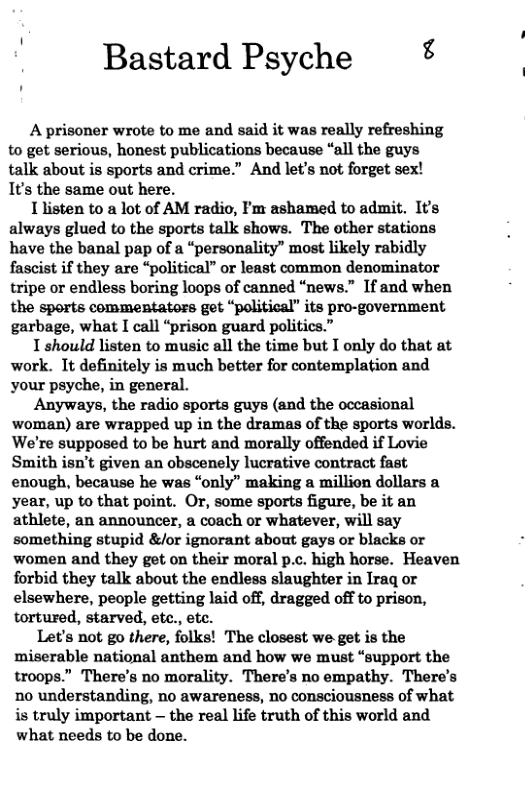 Bastard Psyche ¢ A prisoner wrote to me and said it was really refreshing to get serious, honest publications because “all the guys talk about is sports and crime.” And let’s not forget sex! It’s the same out here. 1 listen to a lot of AM radio, Fm ashamed to admit. It’s always glued to the sports talk shows. The other stations have the banal pap of a “personality” most likely rabidly fascist if they are “political” or least common denominator tripe or endless boring loops of canned “news.” If and when the sports commentators get “political” its pro-government garbage, what I call “prison guard politics.” 1 should listen to music all the time but I only do that at work. It definitely is much better for contemplation and your psyche, in general. Anyways, the radio sports guys (and the occasional woman) are wrapped up in the dramas of the sports worlds. We’re supposed to be hurt and morally offended if Lovie Smith isn’t given an obscenely lucrative contract fast enough, because he was “only” making a million dollars a year, up to that point. Or, some sports figure, be it an athlete, an announcer, a coach or whatever, will say something stupid &/or ignorant about gays or blacks or women and they get on their moral p.c. high horse. Heaven forbid they talk about the endless slaughter in Iraq or elsewhere, people getting laid off, dragged off to prison, tortured, starved, ete., ete. Let’s not go there, folks! The closest we get is the miserable national anthem and how we must “support the troops.” There’s no morality. There’s no empathy. There’s no understanding, no awareness, no consciousness of what is truly important — the real life truth of this world and what needs to be done.